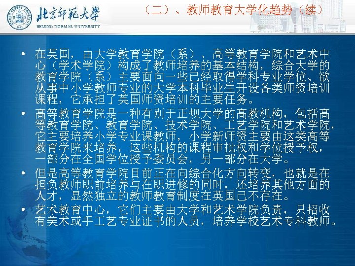 （二）、教师教育大学化趋势（续） • 在英国，由大学教育学院（系）、高等教育学院和艺术中 心（学术学院）构成了教师培养的基本结构，综合大学的 教育学院（系）主要面向一些已经取得学科专业学位、欲 从事中小学教师专业的大学本科毕业生开设各类师资培训 课程，它承担了英国师资培训的主要任务。 • 高等教育学院是一种有别于正规大学的高教机构，包括高 等教育学院、技术学院、 艺学院和艺术学院， 它主要培养小学专业课教师，小学新师资主要由这类高等 教育学院来培养，这些机构的课程审批权和学位授予权， 一部分在全国学位授予委员会，另一部分在大学。