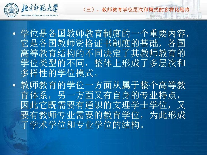 （三）、教师教育学位层次和模式的多样化趋势 • 学位是各国教师教育制度的一个重要内容， 它是各国教师资格证书制度的基础，各国 高等教育结构的不同决定了其教师教育的 学位类型的不同，整体上形成了多层次和 多样性的学位模式。 • 教师教育的学位一方面从属于整个高等教 育体系，另一方面又有自身的专业特点， 因此它既需要有通识的文理学士学位，又 要有教师专业需要的教育学位，为此形成 了学术学位和专业学位的结构。 