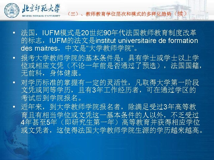 （三）、教师教育学位层次和模式的多样化趋势（续） • 法国，IUFM模式是 20世纪 90年代法国教师教育制度改革 的标志，IUFM的法文是institut universitaire de formation des maitres，中文是“大学教师学院”。 • 报考大学教师学院的基本条件是：具有学士或学士以上学 位或相应文凭（不论一年前是否通过了预选），法国国籍，