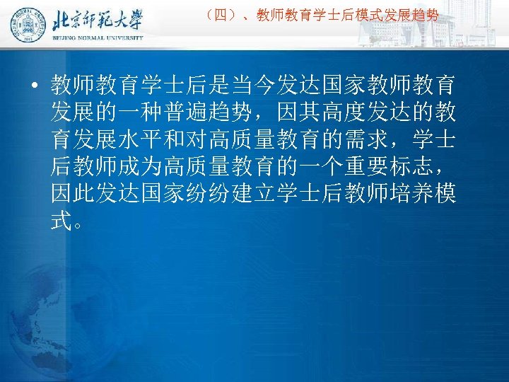 （四）、教师教育学士后模式发展趋势 • 教师教育学士后是当今发达国家教师教育 发展的一种普遍趋势，因其高度发达的教 育发展水平和对高质量教育的需求，学士 后教师成为高质量教育的一个重要标志， 因此发达国家纷纷建立学士后教师培养模 式。 