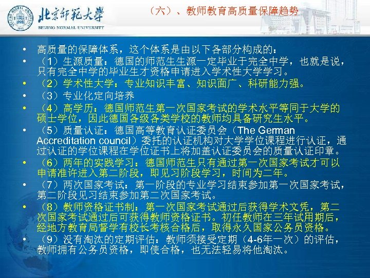 （六）、教师教育高质量保障趋势 • 高质量的保障体系，这个体系是由以下各部分构成的： • （1）生源质量：德国的师范生生源一定毕业于完全中学，也就是说， 只有完全中学的毕业生才资格申请进入学术性大学学习。 • （2）学术性大学：专业知识丰富、知识面广、科研能力强。 • （3）专业化定向培养 • （4）高学历：德国师范生第一次国家考试的学术水平等同于大学的 硕士学位，因此德国各级各类学校的教师均具备研究生水平。 •