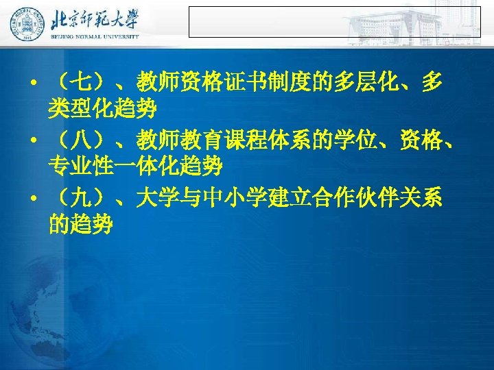  • （七）、教师资格证书制度的多层化、多 类型化趋势 • （八）、教师教育课程体系的学位、资格、 专业性一体化趋势 • （九）、大学与中小学建立合作伙伴关系 的趋势 