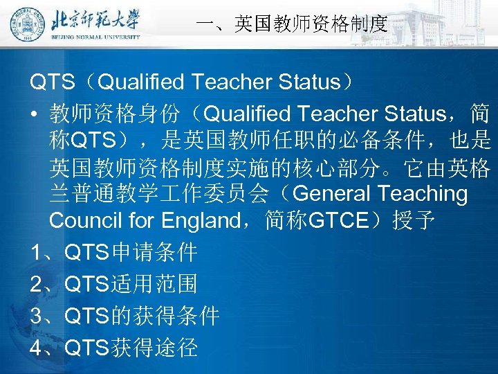 一、英国教师资格制度 QTS（Qualified Teacher Status） • 教师资格身份（Qualified Teacher Status，简 称QTS），是英国教师任职的必备条件，也是 英国教师资格制度实施的核心部分。它由英格 兰普通教学 作委员会（General Teaching Council