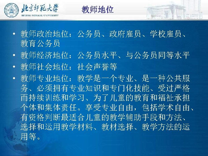 教师地位 • 教师政治地位：公务员、政府雇员、学校雇员、 教育公务员 • 教师经济地位：公务员水平、与公务员同等水平 • 教师社会地位：社会声誉等 • 教师专业地位：教学是一个专业、是一种公共服 务、必须拥有专业知识和专门化技能、受过严格 而持续训练和学习、为了儿童的教育和福祉承担 个体和集体责任。享受专业自由，包括学术自由、 有资格判断最适合儿童的教学辅助手段和方法、