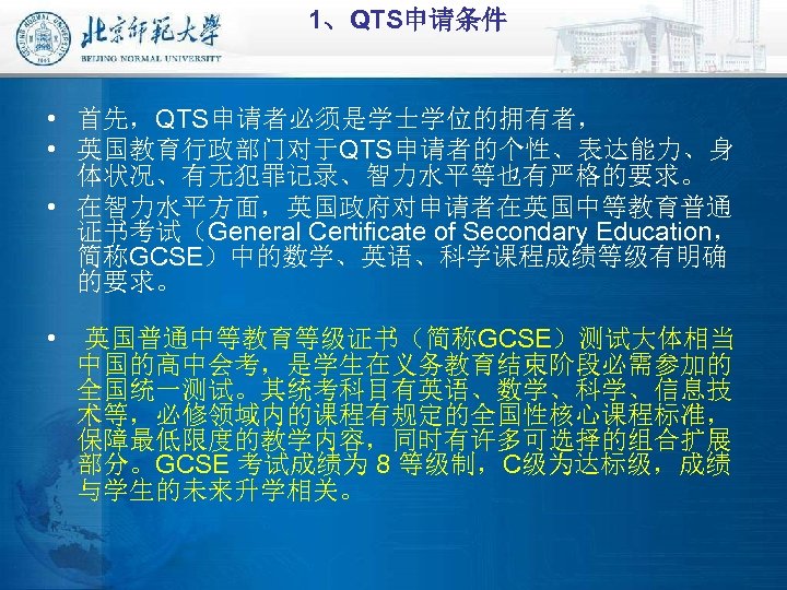 1、QTS申请条件 • 首先，QTS申请者必须是学士学位的拥有者， • 英国教育行政部门对于QTS申请者的个性、表达能力、身 体状况、有无犯罪记录、智力水平等也有严格的要求。 • 在智力水平方面，英国政府对申请者在英国中等教育普通 证书考试（General Certificate of Secondary Education， 简称GCSE）中的数学、英语、科学课程成绩等级有明确