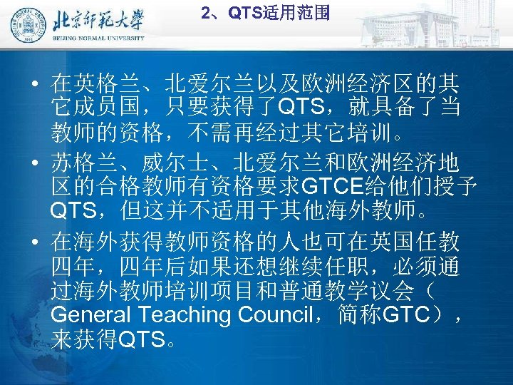 2、QTS适用范围 • 在英格兰、北爱尔兰以及欧洲经济区的其 它成员国，只要获得了QTS，就具备了当 教师的资格，不需再经过其它培训。 • 苏格兰、威尔士、北爱尔兰和欧洲经济地 区的合格教师有资格要求GTCE给他们授予 QTS，但这并不适用于其他海外教师。 • 在海外获得教师资格的人也可在英国任教 四年，四年后如果还想继续任职，必须通 过海外教师培训项目和普通教学议会（ General