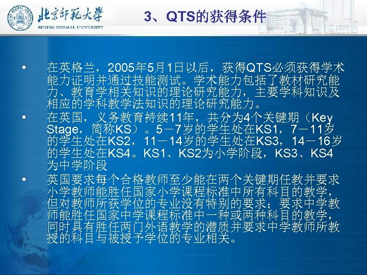 3、QTS的获得条件 • • • 在英格兰，2005年 5月1日以后，获得QTS必须获得学术 能力证明并通过技能测试。学术能力包括了教材研究能 力、教育学相关知识的理论研究能力，主要学科知识及 相应的学科教学法知识的理论研究能力。 在英国，义务教育持续 11年，共分为 4个关键期（Key Stage，简称KS）。5－7岁的学生处在KS 1，7－11岁