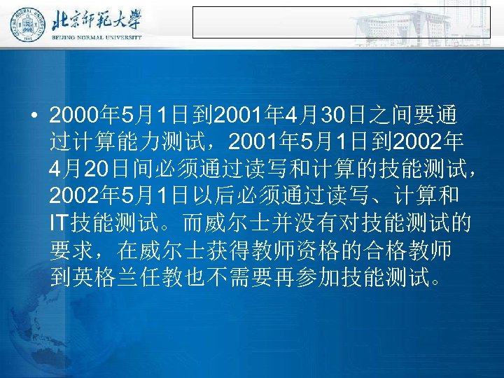  • 2000年 5月1日到 2001年 4月30日之间要通 过计算能力测试，2001年 5月1日到 2002年 4月20日间必须通过读写和计算的技能测试， 2002年 5月1日以后必须通过读写、计算和 IT技能测试。而威尔士并没有对技能测试的 要求，在威尔士获得教师资格的合格教师