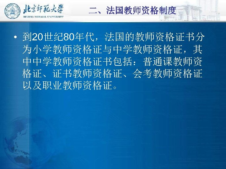 二、法国教师资格制度 • 到 20世纪 80年代，法国的教师资格证书分 为小学教师资格证与中学教师资格证，其 中中学教师资格证书包括：普通课教师资 格证、证书教师资格证、会考教师资格证 以及职业教师资格证。 