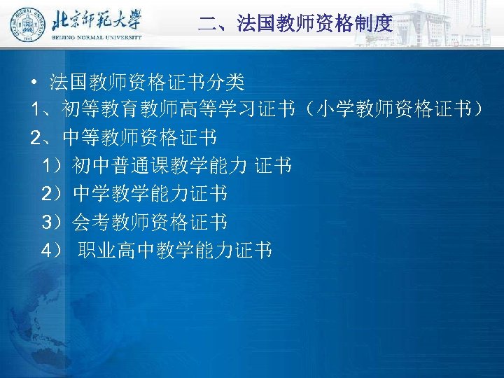 二、法国教师资格制度 • 法国教师资格证书分类 1、初等教育教师高等学习证书（小学教师资格证书） 2、中等教师资格证书 1）初中普通课教学能力 证书 2）中学教学能力证书 3）会考教师资格证书 4） 职业高中教学能力证书 