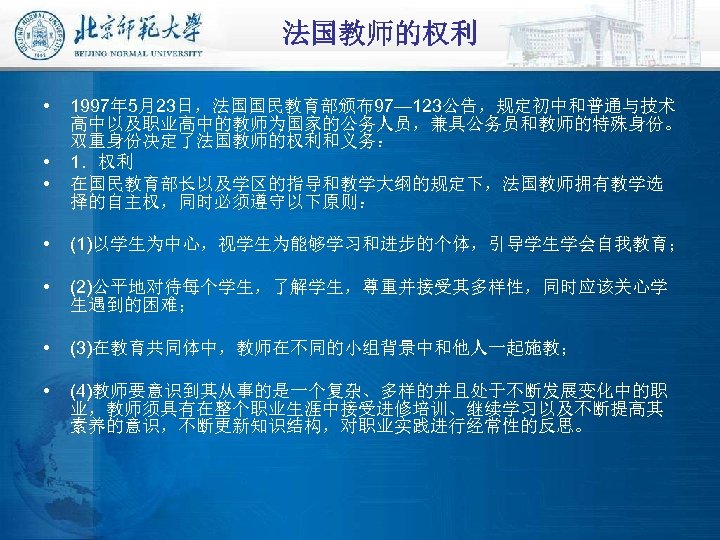 法国教师的权利 • • • 1997年 5月23日，法国国民教育部颁布97— 123公告，规定初中和普通与技术 高中以及职业高中的教师为国家的公务人员，兼具公务员和教师的特殊身份。 双重身份决定了法国教师的权利和义务： 1．权利 在国民教育部长以及学区的指导和教学大纲的规定下，法国教师拥有教学选 择的自主权，同时必须遵守以下原则： • (1)以学生为中心，视学生为能够学习和进步的个体，引导学生学会自我教育；