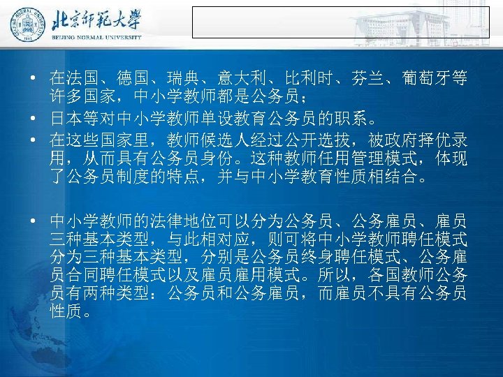  • 在法国、德国、瑞典、意大利、比利时、芬兰、葡萄牙等 许多国家，中小学教师都是公务员； • 日本等对中小学教师单设教育公务员的职系。 • 在这些国家里，教师候选人经过公开选拔，被政府择优录 用，从而具有公务员身份。这种教师任用管理模式，体现 了公务员制度的特点，并与中小学教育性质相结合。 • 中小学教师的法律地位可以分为公务员、公务雇员、雇员 三种基本类型，与此相对应，则可将中小学教师聘任模式 分为三种基本类型，分别是公务员终身聘任模式、公务雇