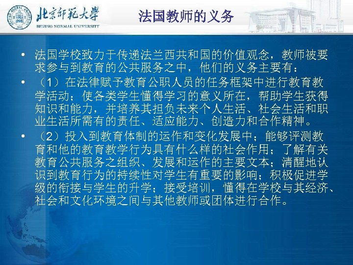 法国教师的义务 • 法国学校致力于传递法兰西共和国的价值观念，教师被要 求参与到教育的公共服务之中，他们的义务主要有： • （1）在法律赋予教育公职人员的任务框架中进行教育教 学活动；使各类学生懂得学习的意义所在，帮助学生获得 知识和能力，并培养其担负未来个人生活、社会生活和职 业生活所需有的责任、适应能力、创造力和合作精神。 • （2）投入到教育体制的运作和变化发展中；能够评测教 育和他的教育教学行为具有什么样的社会作用；了解有关 教育公共服务之组织、发展和运作的主要文本；清醒地认 识到教育行为的持续性对学生有重要的影响；积极促进学