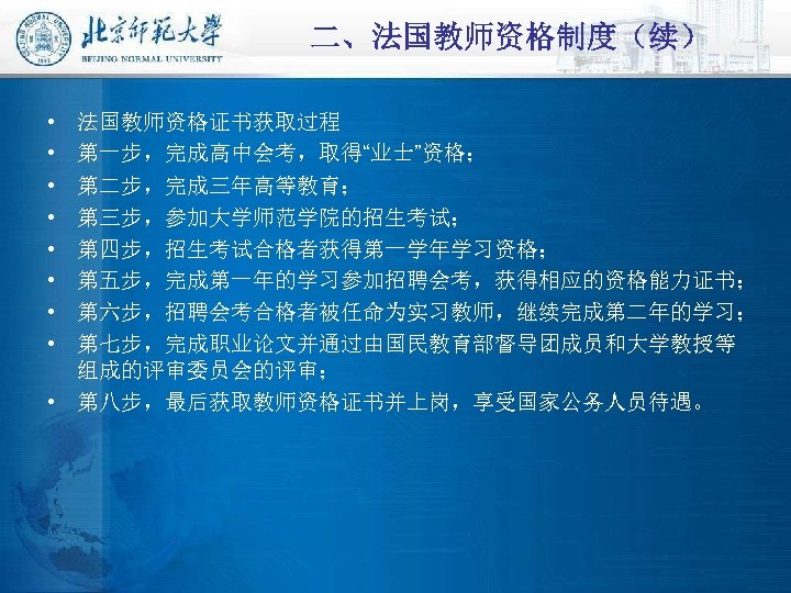 二、法国教师资格制度（续） • • 法国教师资格证书获取过程 第一步，完成高中会考，取得“业士”资格； 第二步，完成三年高等教育； 第三步，参加大学师范学院的招生考试； 第四步，招生考试合格者获得第一学年学习资格； 第五步，完成第一年的学习参加招聘会考，获得相应的资格能力证书； 第六步，招聘会考合格者被任命为实习教师，继续完成第二年的学习； 第七步，完成职业论文并通过由国民教育部督导团成员和大学教授等 组成的评审委员会的评审； • 第八步，最后获取教师资格证书并上岗，享受国家公务人员待遇。