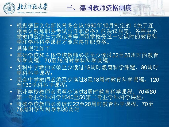 三、德国教师资格制度 • 根据德国文化部长常务会议 1990年 10月制定的《关于互 相承认教师职务考试与任职资格》的决议规定，各种中小 学教师必须在大学或高等师范学校受过一定课时的教育科 学和学科科学课程才能取得任职资格。 • 具体规定如下: • 基础学校和主体学校教师必须至少读过22至 28周时的教育 科学课程，70至