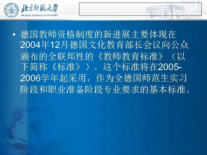  • 德国教师资格制度的新进展主要体现在 2004年 12月德国文化教育部长会议向公众 颁布的全联邦性的《教师教育标准》（以 下简称《标准》）。这个标准将在 20052006学年起采用，作为全德国师范生实习 阶段和职业准备阶段专业要求的基本标准。 