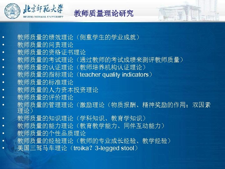 教师质量理论研究 • • • • 教师质量的绩效理论（侧重学生的学业成就） 教师质量的问责理论 教师质量的资格证书理论 教师质量的考试理论（通过教师的考试成绩来测评教师质量） 教师质量的认证理论（教师培养机构认证理论） 教师质量的指标理论（teacher quality indicators） 教师质量的标准理论