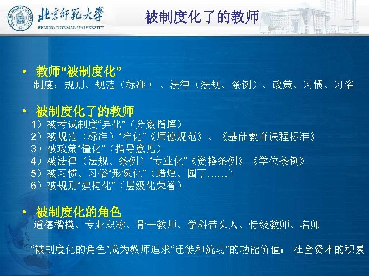 被制度化了的教师 • 教师“被制度化” 制度：规则、规范（标准） 、法律（法规、条例）、政策、习惯、习俗 • 被制度化了的教师 1）被考试制度“异化”（分数指挥） 2）被规范（标准）“窄化”《师德规范》、《基础教育课程标准》 3）被政策“僵化”（指导意见） 4）被法律（法规、条例）“专业化”《资格条例》《学位条例》 5）被习惯、习俗“形象化”（蜡烛、园丁……） 6）被规则“建构化”（层级化荣誉） •