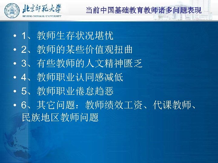 当前中国基础教育教师诸多问题表现 • • • 1、教师生存状况堪忧 2、教师的某些价值观扭曲 3、有些教师的人文精神匮乏 4、教师职业认同感减低 5、教师职业倦怠趋恶 6、其它问题：教师绩效 资、代课教师、 民族地区教师问题 