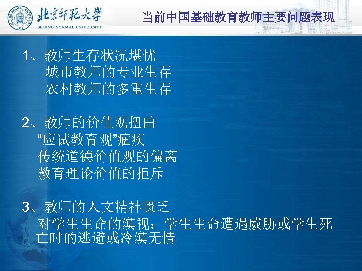 当前中国基础教育教师主要问题表现 1、教师生存状况堪忧 城市教师的专业生存 农村教师的多重生存 2、教师的价值观扭曲 “应试教育观”痼疾 传统道德价值观的偏离 教育理论价值的拒斥 3、教师的人文精神匮乏 对学生生命的漠视：学生生命遭遇威胁或学生死 亡时的逃避或冷漠无情 