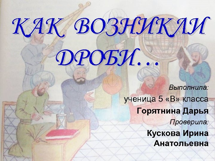 КАК ВОЗНИКЛИ ДРОБИ… Выполнила: ученица 5 «В» класса Горятнина Дарья Проверила: Кускова Ирина Анатольевна