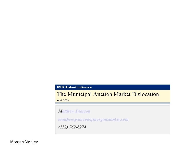 IPED Boston Conference The Municipal Auction Market Dislocation April 2008 Matthew Pearson matthew. pearson@morganstanley.