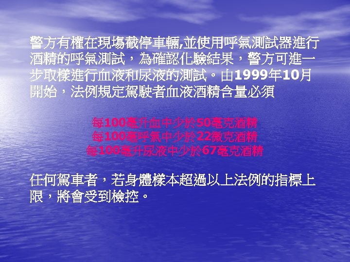 警方有權在現塲截停車輛, 並使用呼氣測試器進行 酒精的呼氣測試，為確認化驗結果，警方可進一 步取樣進行血液和尿液的測試。由 1999年 10月 開始，法例規定駕駛者血液酒精含量必須 每 100毫升血中少於 50毫克酒精 每 100毫呼氣中少於 22微克酒精 每