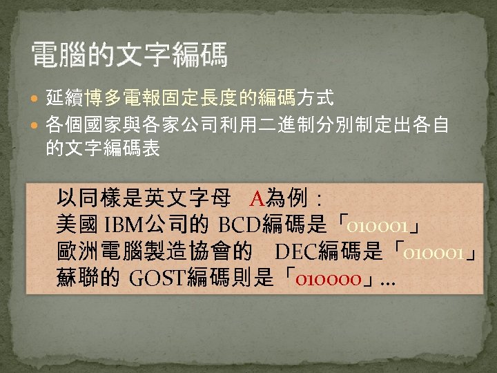 電腦的文字編碼 延續博多電報固定長度的編碼方式 各個國家與各家公司利用二進制分別制定出各自 的文字編碼表 以同樣是英文字母 A為例： 美國 IBM公司的 BCD編碼是「010001」 歐洲電腦製造協會的 DEC編碼是「010001」 蘇聯的 GOST編碼則是「010000」 …