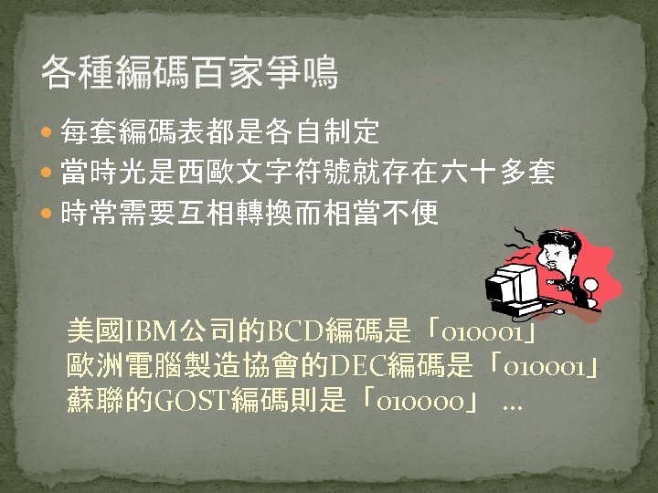 各種編碼百家爭鳴 每套編碼表都是各自制定 當時光是西歐文字符號就存在六十多套 時常需要互相轉換而相當不便 美國IBM公司的BCD編碼是「010001」 歐洲電腦製造協會的DEC編碼是「010001」 蘇聯的GOST編碼則是「010000」 … 