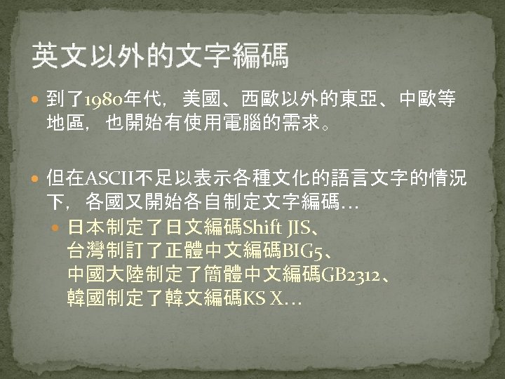 英文以外的文字編碼 到了1980年代，美國、西歐以外的東亞、中歐等 地區，也開始有使用電腦的需求。 但在ASCII不足以表示各種文化的語言文字的情況 下，各國又開始各自制定文字編碼… 日本制定了日文編碼Shift JIS、 台灣制訂了正體中文編碼BIG 5、 中國大陸制定了簡體中文編碼GB 2312、 韓國制定了韓文編碼KS X… 