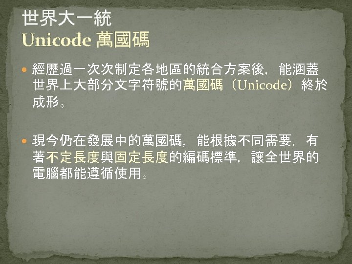 世界大一統 Unicode 萬國碼 經歷過一次次制定各地區的統合方案後，能涵蓋 世界上大部分文字符號的萬國碼（Unicode）終於 成形。 現今仍在發展中的萬國碼，能根據不同需要，有 著不定長度與固定長度的編碼標準，讓全世界的 電腦都能遵循使用。 
