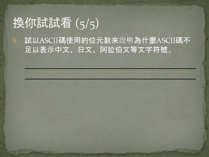 換你試試看 (5/5) 5. 試以ASCII碼使用的位元數來說明為什麼ASCII碼不 足以表示中文、日文、阿拉伯文等文字符號。 
