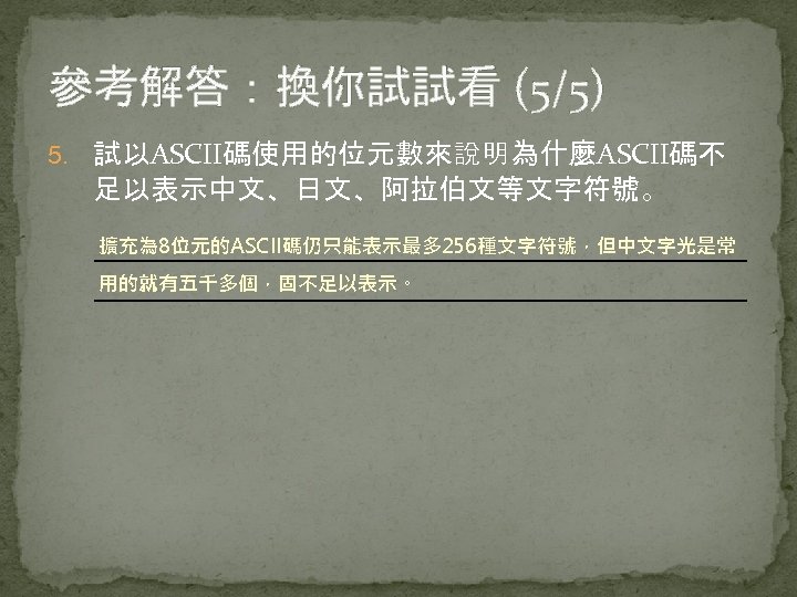 參考解答：換你試試看 (5/5) 5. 試以ASCII碼使用的位元數來說明為什麼ASCII碼不 足以表示中文、日文、阿拉伯文等文字符號。 擴充為 8位元的ASCII碼仍只能表示最多 256種文字符號，但中文字光是常 用的就有五千多個，固不足以表示。 