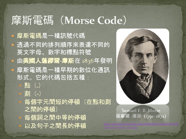 摩斯電碼（Morse Code） 摩斯電碼是一種訊號代碼 透過不同的排列順序來表達不同的 英文字母、數字和標點符號 由美國人薩繆爾·摩斯在 1836年發明 摩斯電碼是一種早期的數位化通訊 形式。它的代碼包括五種： 點（. ） 劃（-） 每個字元間短的停頓（在點和劃 之間的停頓）