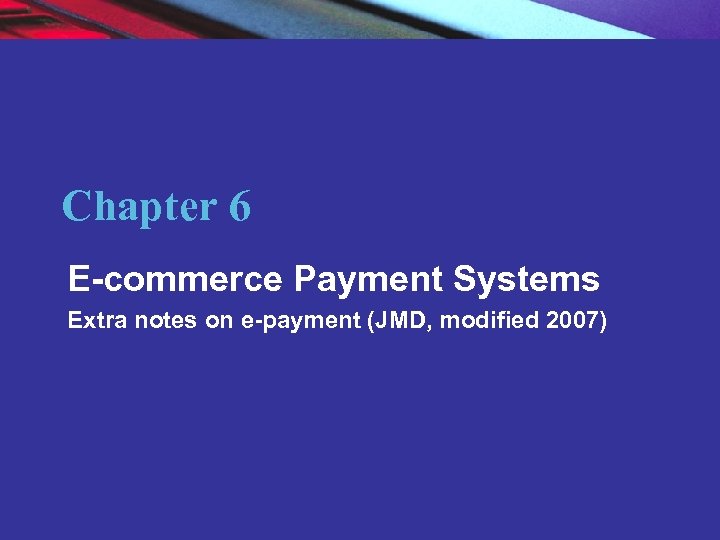 Chapter 6 E-commerce Payment Systems Extra notes on e-payment (JMD, modified 2007) Copyright ©