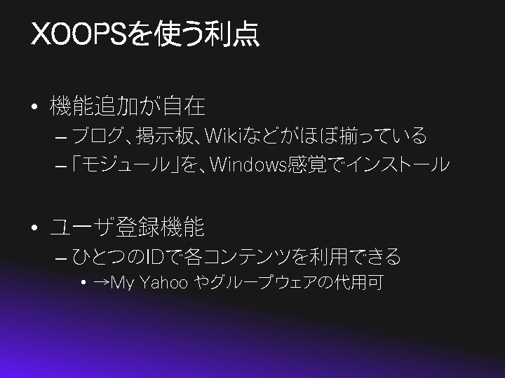 XOOPSを使う利点 • 機能追加が自在 – ブログ、掲示板、Wikiなどがほぼ揃っている – 「モジュール」を、Windows感覚でインストール • ユーザ登録機能 – ひとつのIDで各コンテンツを利用できる • →My Yahoo