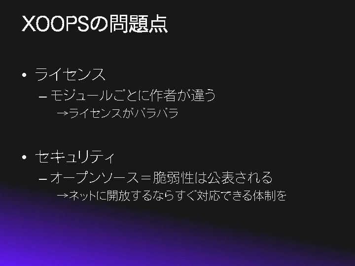 XOOPSの問題点 • ライセンス – モジュールごとに作者が違う →ライセンスがバラバラ • セキュリティ – オープンソース＝脆弱性は公表される →ネットに開放するならすぐ対応できる体制を 