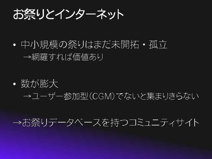 お祭りとインターネット • 中小規模の祭りはまだ未開拓・孤立 →網羅すれば価値あり • 数が膨大 →ユーザー参加型（CGM）でないと集まりきらない →お祭りデータベースを持つコミュニティサイト 