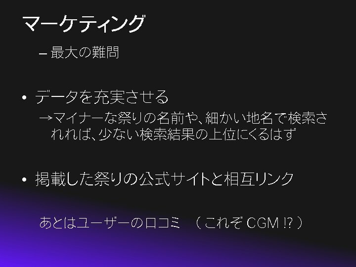 マーケティング – 最大の難問 • データを充実させる →マイナーな祭りの名前や、細かい地名で検索さ れれば、少ない検索結果の上位にくるはず • 掲載した祭りの公式サイトと相互リンク あとはユーザーの口コミ　（ これぞ CGM !? ）