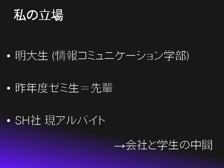 私の立場 • 明大生 (情報コミュニケーション学部) • 昨年度ゼミ生＝先輩 • SH社 現アルバイト →会社と学生の中間 