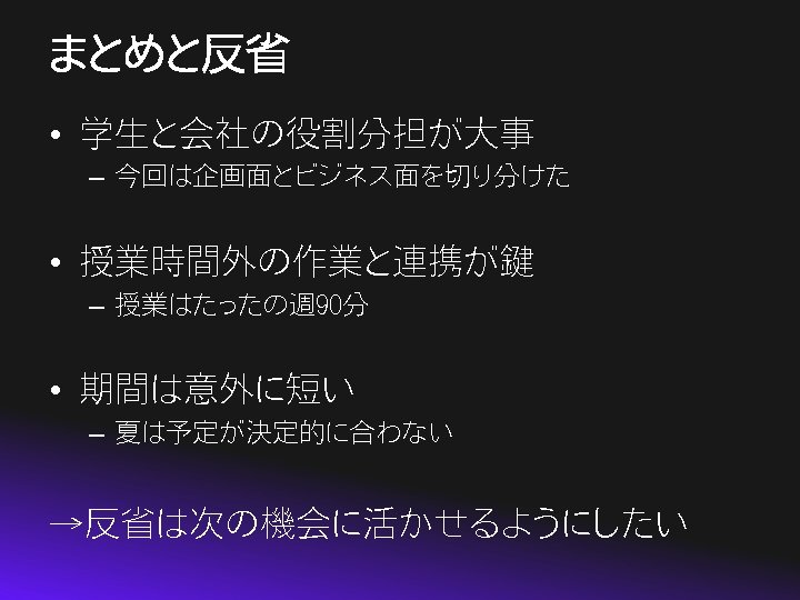 まとめと反省 • 学生と会社の役割分担が大事 – 今回は企画面とビジネス面を切り分けた • 授業時間外の作業と連携が鍵 – 授業はたったの週 90分 • 期間は意外に短い – 夏は予定が決定的に合わない
