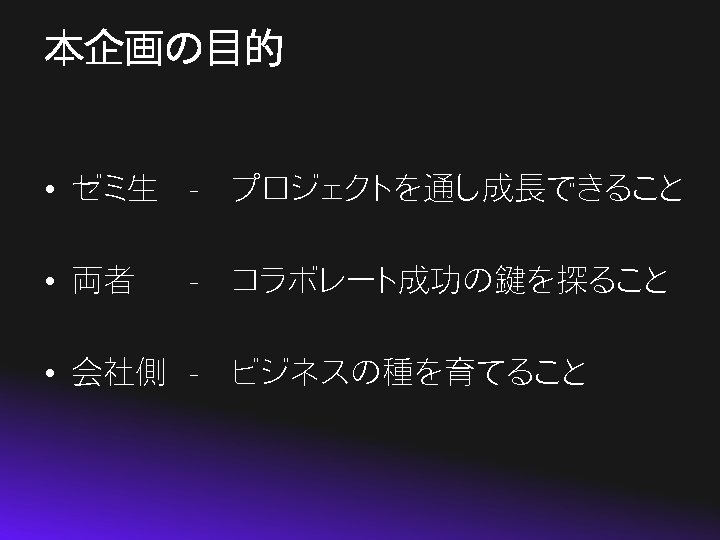本企画の目的 • ゼミ生 -　プロジェクトを通し成長できること • 両者 -　コラボレート成功の鍵を探ること • 会社側 -　ビジネスの種を育てること 