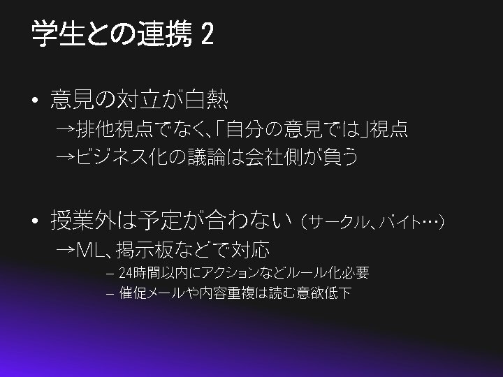 学生との連携 2 • 意見の対立が白熱 →排他視点でなく、「自分の意見では」視点 →ビジネス化の議論は会社側が負う • 授業外は予定が合わない （サークル、バイト…） →ML、掲示板などで対応 – 24時間以内にアクションなどルール化必要 – 催促メールや内容重複は読む意欲低下