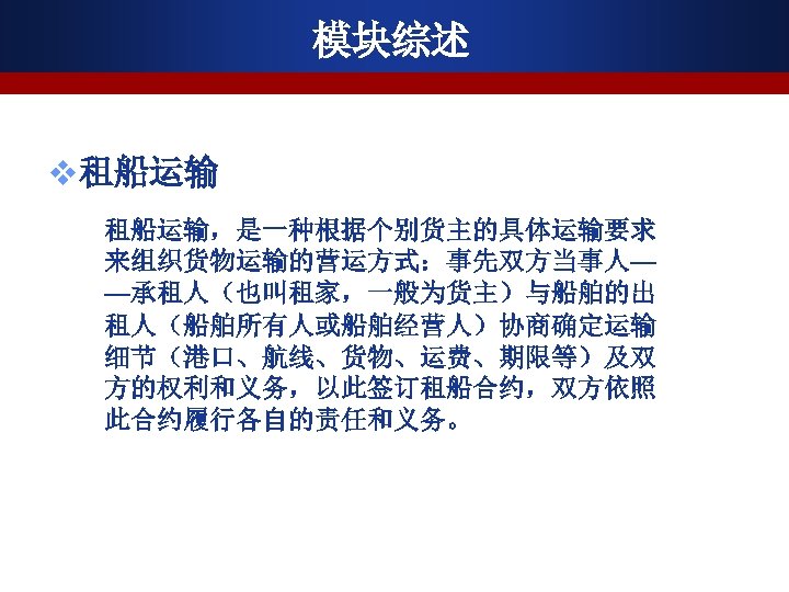 模块综述 v租船运输，是一种根据个别货主的具体运输要求 来组织货物运输的营运方式：事先双方当事人— —承租人（也叫租家，一般为货主）与船舶的出 租人（船舶所有人或船舶经营人）协商确定运输 细节（港口、航线、货物、运费、期限等）及双 方的权利和义务，以此签订租船合约，双方依照 此合约履行各自的责任和义务。 