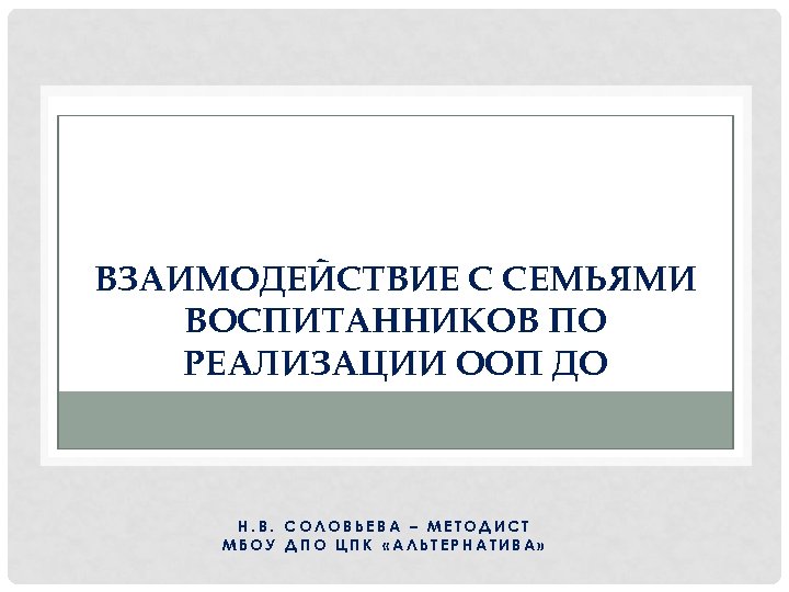 ВЗАИМОДЕЙСТВИЕ С СЕМЬЯМИ ВОСПИТАННИКОВ ПО РЕАЛИЗАЦИИ ООП ДО Н. В. СОЛОВЬЕВА – МЕТОДИСТ МБОУ