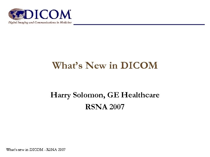 What’s New in DICOM Harry Solomon, GE Healthcare RSNA 2007 What's new in DICOM