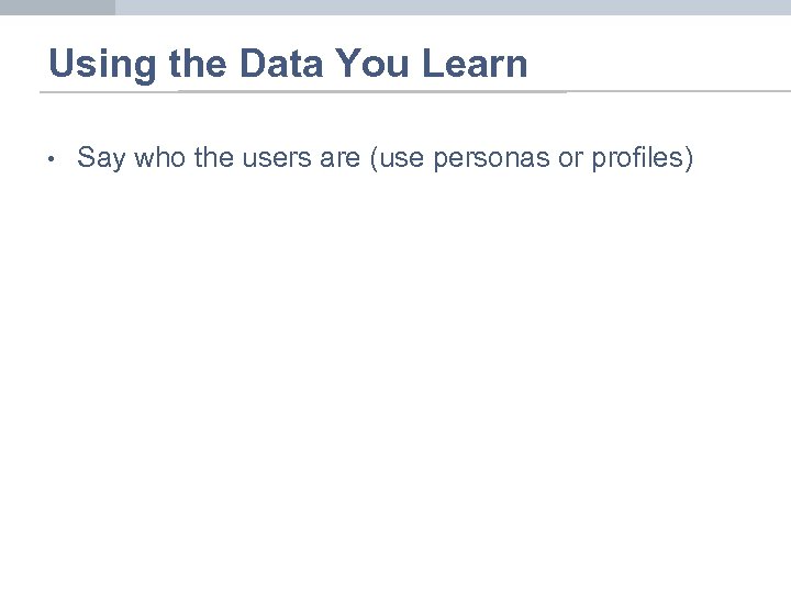 Using the Data You Learn • Say who the users are (use personas or