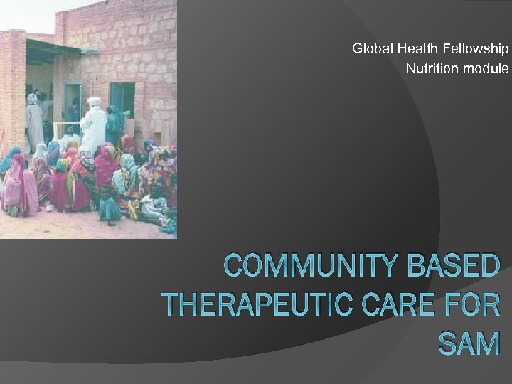 Global Health Fellowship Nutrition module COMMUNITY BASED THERAPEUTIC CARE FOR SAM 
