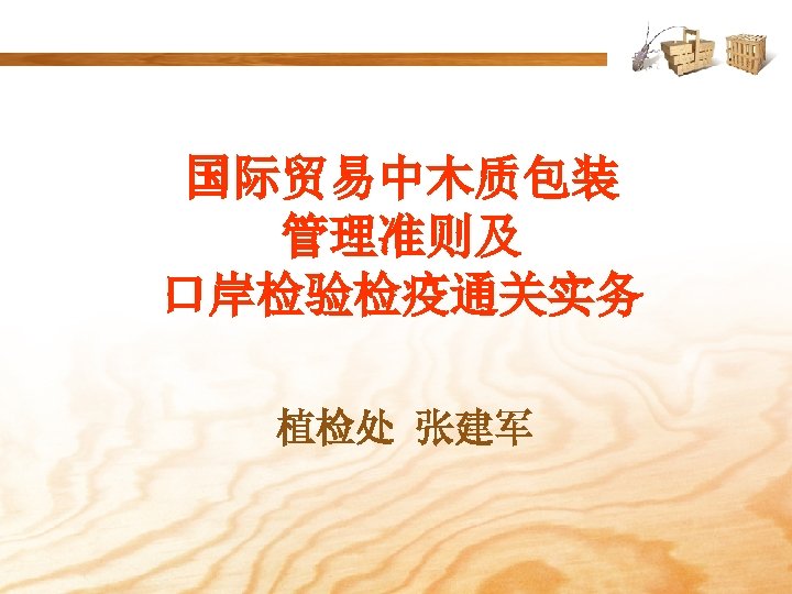 国际贸易中木质包装 管理准则及 口岸检验检疫通关实务 植检处 张建军 
