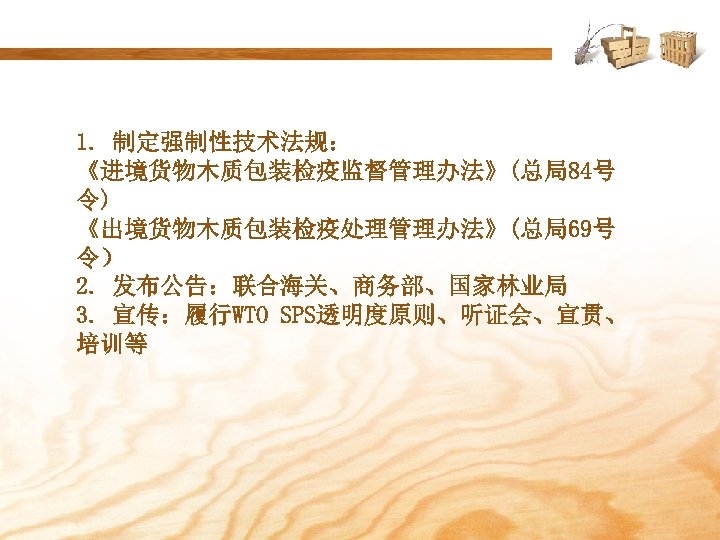 1. 制定强制性技术法规： 《进境货物木质包装检疫监督管理办法》(总局84号 令) 《出境货物木质包装检疫处理管理办法》(总局69号 令） 2. 发布公告：联合海关、商务部、国家林业局 3. 宣传：履行WTO SPS透明度原则、听证会、宣贯、 培训等 